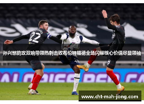 孙兴慜助攻双响带领热刺击败布伦特福德全场闪耀核心价值尽显领袖