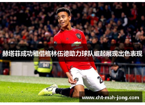 赫塔菲成功租借格林伍德助力球队崛起展现出色表现 赫塔菲成功租借格林伍德助力球队崛起展现出色表现