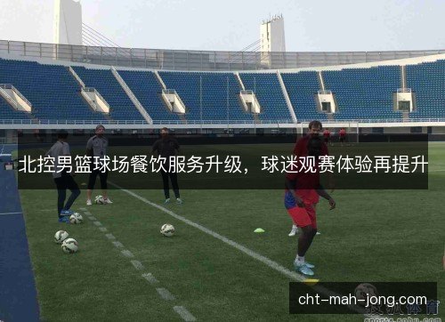 北控男篮球场餐饮服务升级，球迷观赛体验再提升